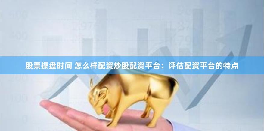 股票操盘时间 怎么样配资炒股配资平台：评估配资平台的特点