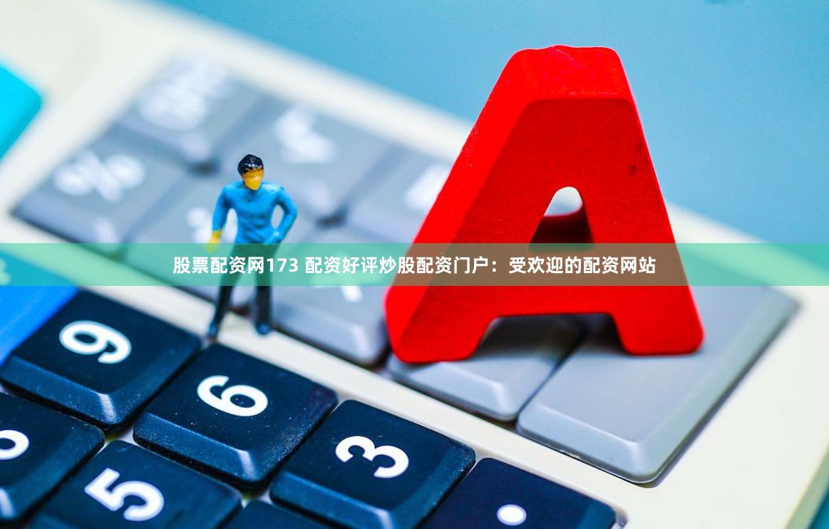 股票配资网173 配资好评炒股配资门户：受欢迎的配资网站