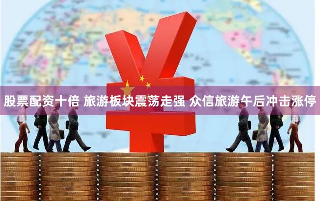 股票配资十倍 旅游板块震荡走强 众信旅游午后冲击涨停