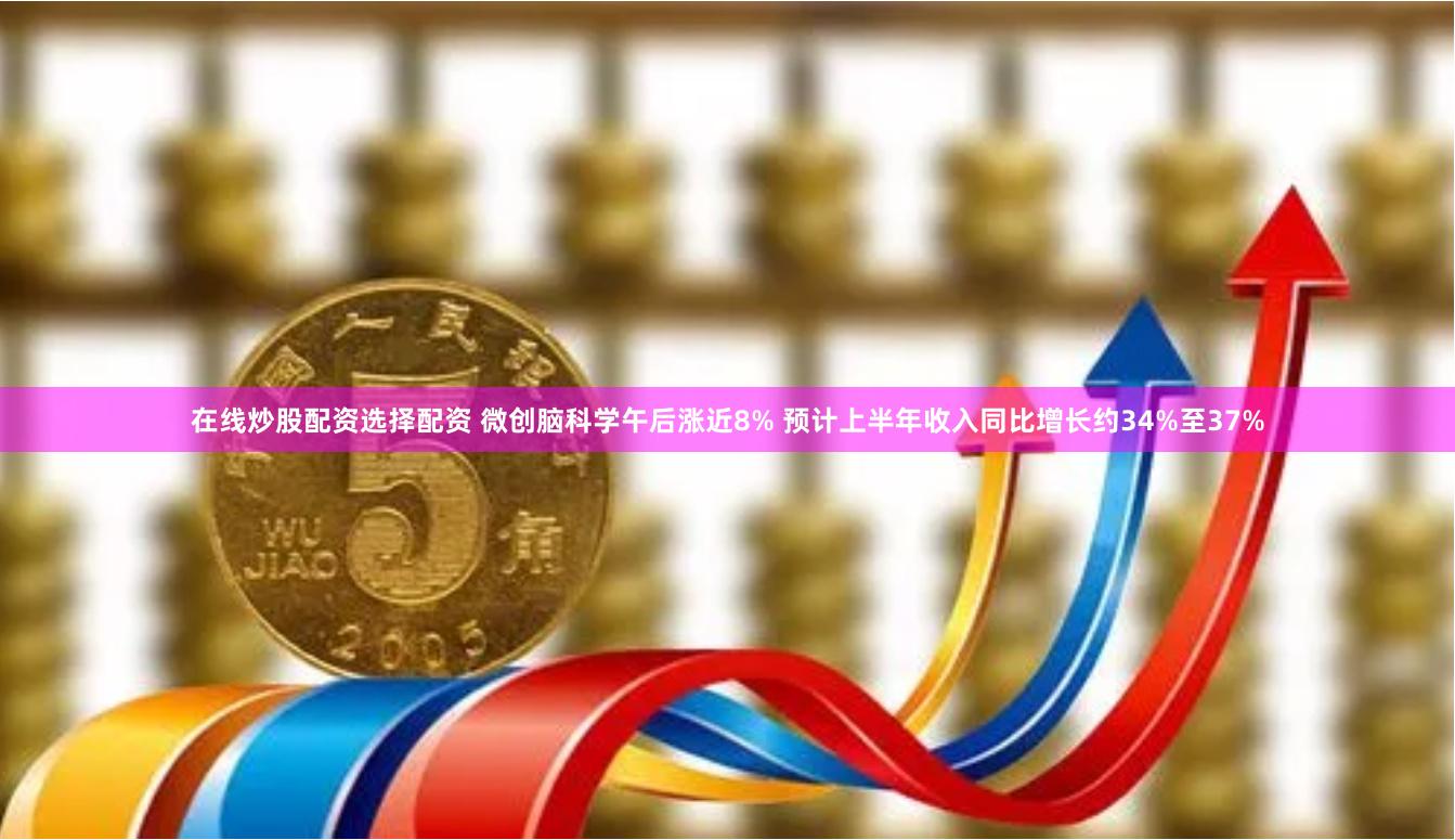 在线炒股配资选择配资 微创脑科学午后涨近8% 预计上半年收入同比增长约34%至37%