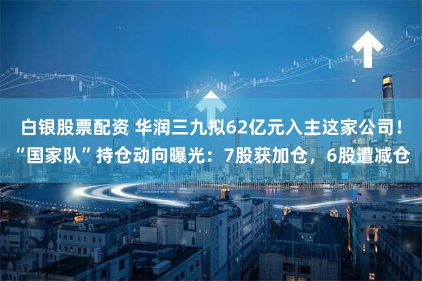 白银股票配资 华润三九拟62亿元入主这家公司！“国家队”持仓动向曝光：7股获加仓，6股遭减仓