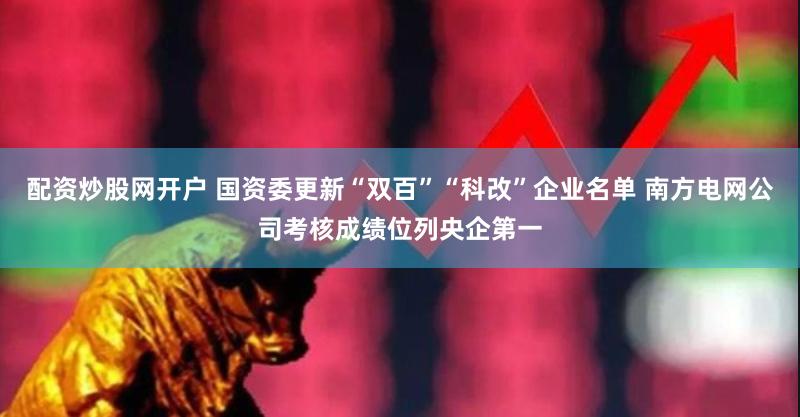 配资炒股网开户 国资委更新“双百”“科改”企业名单 南方电网公司考核成绩位列央企第一