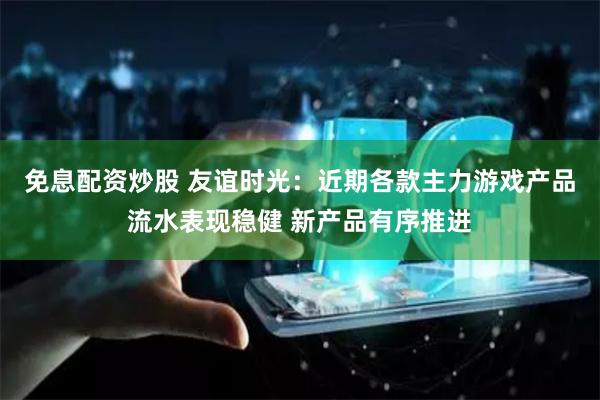 免息配资炒股 友谊时光：近期各款主力游戏产品流水表现稳健 新产品有序推进