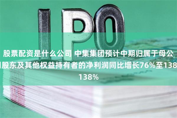 股票配资是什么公司 中集集团预计中期归属于母公司股东及其他权益持有者的净利润同比增长76%至138%
