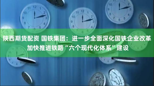 陕西期货配资 国铁集团：进一步全面深化国铁企业改革 加快推进铁路“六个现代化体系”建设