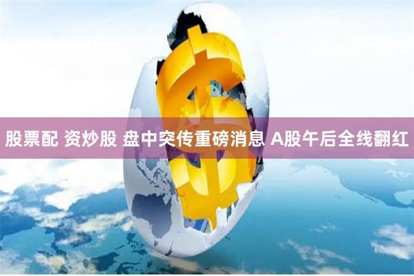股票配 资炒股 盘中突传重磅消息 A股午后全线翻红