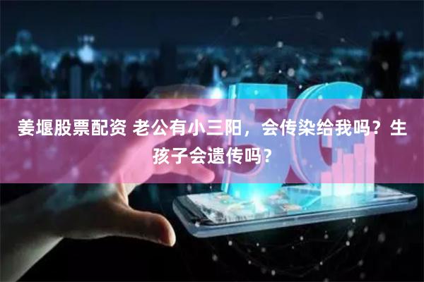 姜堰股票配资 老公有小三阳，会传染给我吗？生孩子会遗传吗？