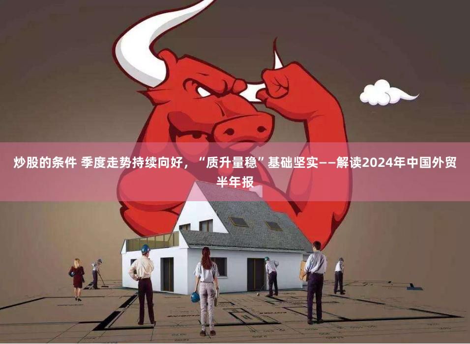 炒股的条件 季度走势持续向好，“质升量稳”基础坚实——解读2024年中国外贸半年报