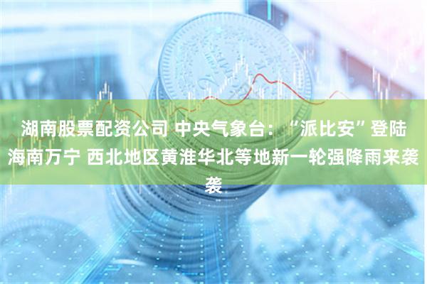 湖南股票配资公司 中央气象台：“派比安”登陆海南万宁 西北地区黄淮华北等地新一轮强降雨来袭