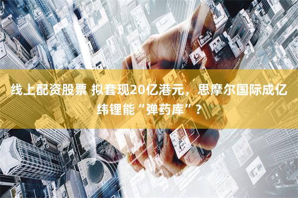 线上配资股票 拟套现20亿港元，思摩尔国际成亿纬锂能“弹药库”？