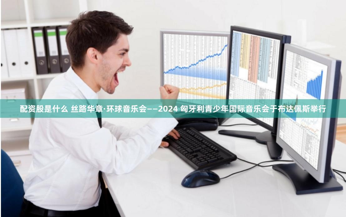 配资股是什么 丝路华章·环球音乐会——2024 匈牙利青少年国际音乐会于布达佩斯举行
