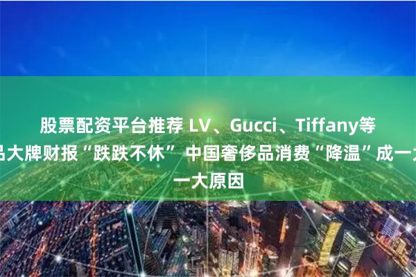 股票配资平台推荐 LV、Gucci、Tiffany等奢侈品大牌财报“跌跌不休” 中国奢侈品消费“降温”成一大原因