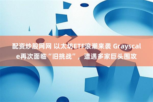 配资炒股网网 以太坊ETF浪潮来袭 Grayscale再次面临“旧挑战”，遭遇多家巨头围攻
