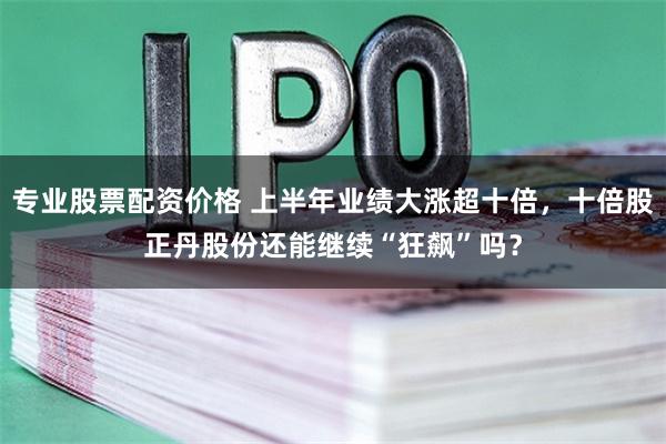 专业股票配资价格 上半年业绩大涨超十倍，十倍股正丹股份还能继续“狂飙”吗？