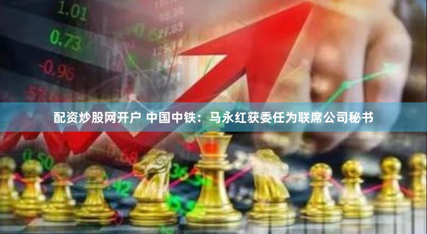 配资炒股网开户 中国中铁：马永红获委任为联席公司秘书