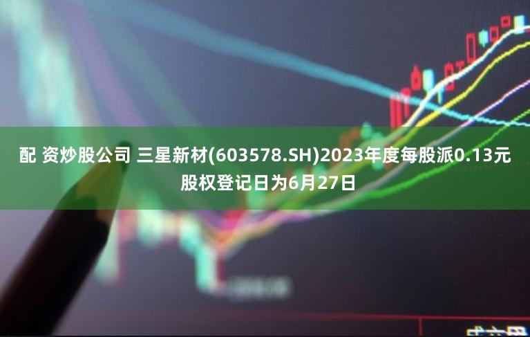 配 资炒股公司 三星新材(603578.SH)2023年度每股派0.13元 股权登记日为6月27日