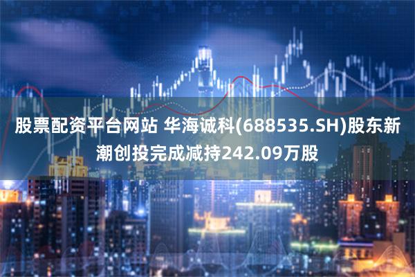 股票配资平台网站 华海诚科(688535.SH)股东新潮创投完成减持242.09万股