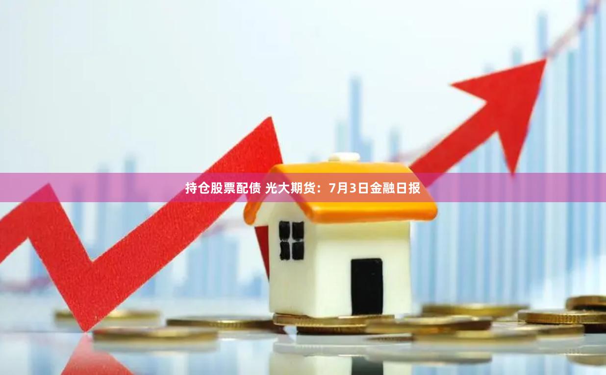 持仓股票配债 光大期货：7月3日金融日报