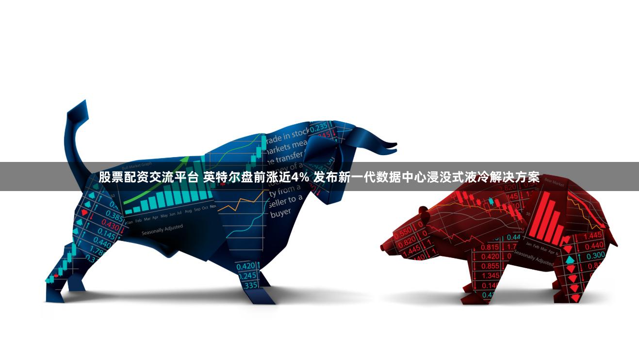 股票配资交流平台 英特尔盘前涨近4% 发布新一代数据中心浸没式液冷解决方案