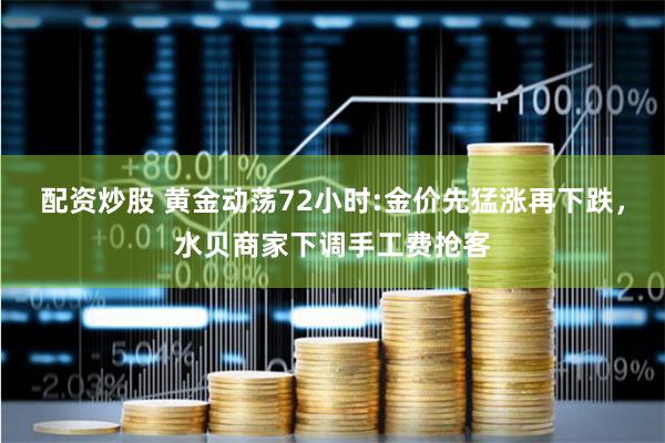 配资炒股 黄金动荡72小时:金价先猛涨再下跌，水贝商家下调手工费抢客