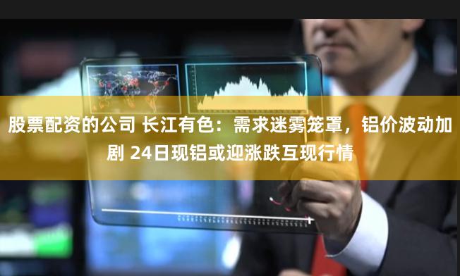 股票配资的公司 长江有色：需求迷雾笼罩，铝价波动加剧 24日现铝或迎涨跌互现行情
