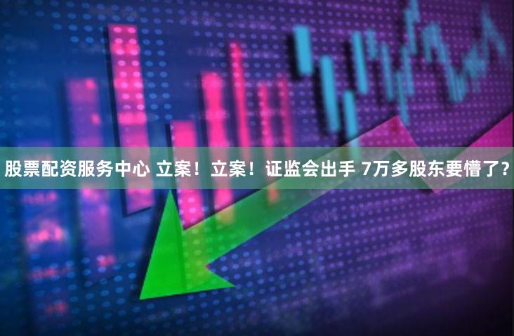 股票配资服务中心 立案！立案！证监会出手 7万多股东要懵了？