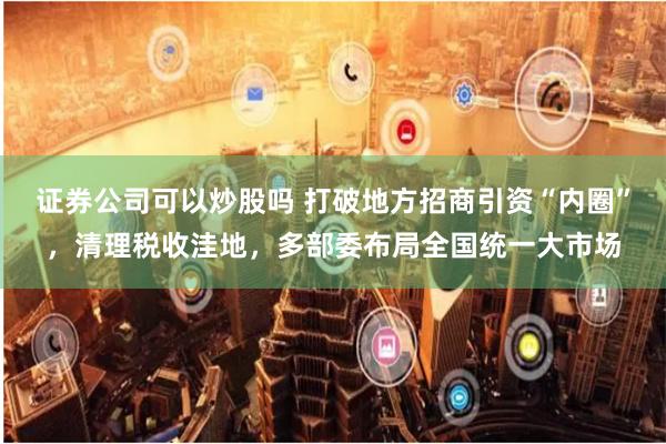 证券公司可以炒股吗 打破地方招商引资“内圈”，清理税收洼地，多部委布局全国统一大市场