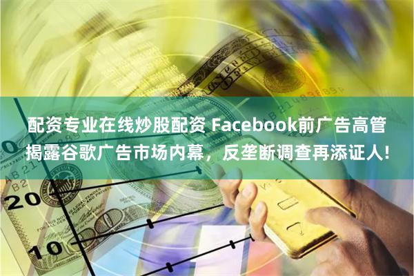 配资专业在线炒股配资 Facebook前广告高管揭露谷歌广告市场内幕，反垄断调查再添证人!