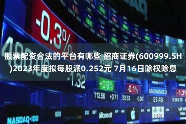 股票配资合法的平台有哪些 招商证券(600999.SH)2023年度拟每股派0.252元 7月16日除权除息