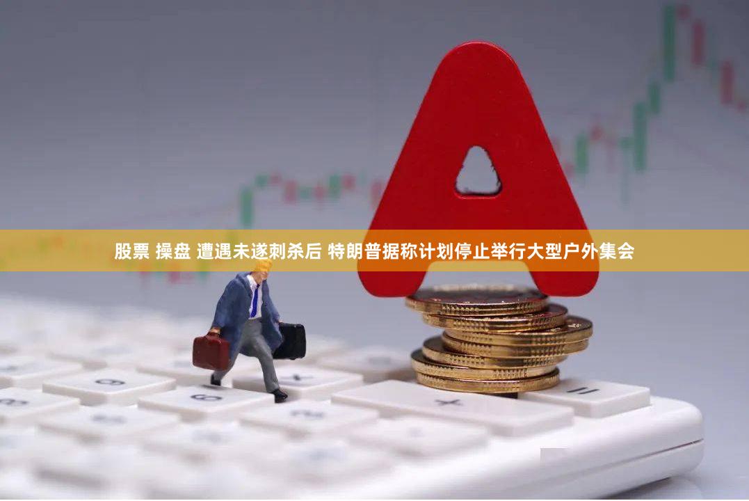 股票 操盘 遭遇未遂刺杀后 特朗普据称计划停止举行大型户外集会