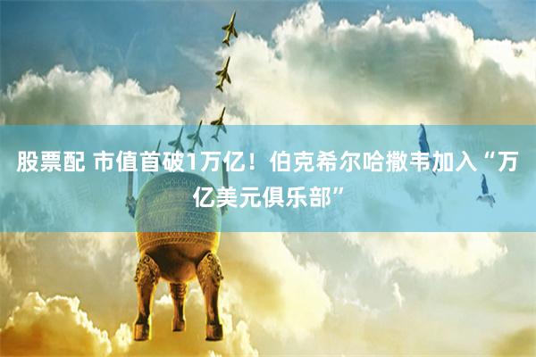 股票配 市值首破1万亿！伯克希尔哈撒韦加入“万亿美元俱乐部”