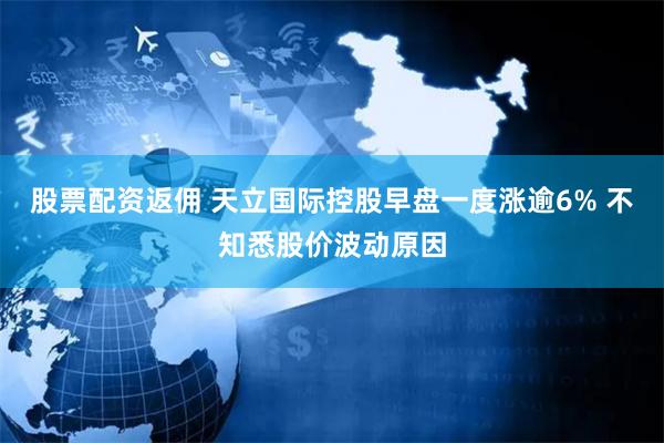 股票配资返佣 天立国际控股早盘一度涨逾6% 不知悉股价波动原因