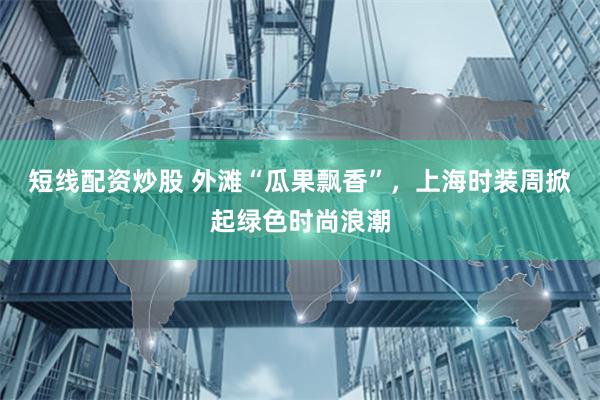 短线配资炒股 外滩“瓜果飘香”，上海时装周掀起绿色时尚浪潮