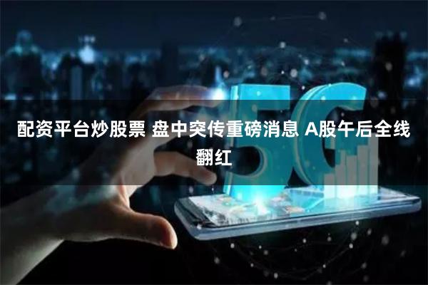 配资平台炒股票 盘中突传重磅消息 A股午后全线翻红