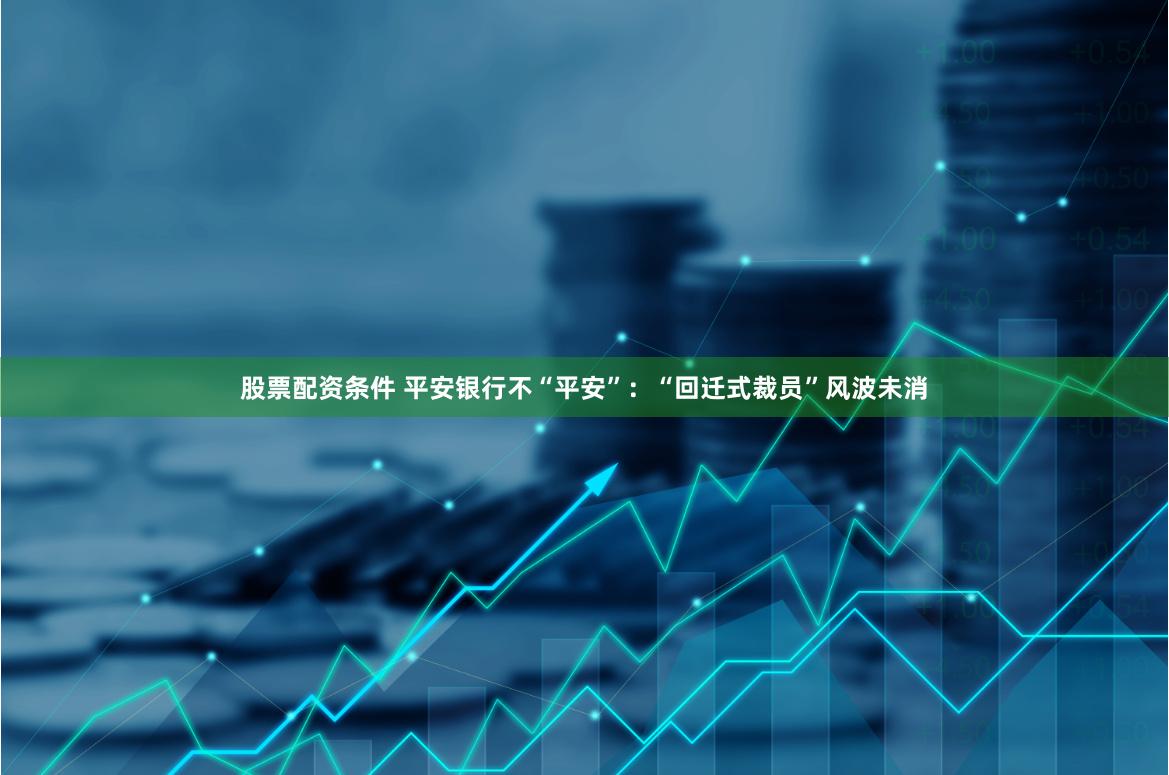 股票配资条件 平安银行不“平安”：“回迁式裁员”风波未消