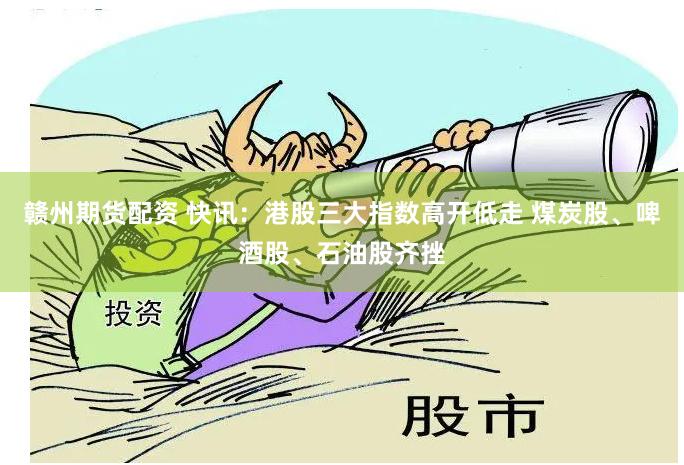 赣州期货配资 快讯：港股三大指数高开低走 煤炭股、啤酒股、石油股齐挫