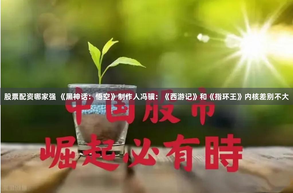 股票配资哪家强 《黑神话：悟空》制作人冯骥：《西游记》和《指环王》内核差别不大