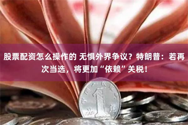 股票配资怎么操作的 无惧外界争议？特朗普：若再次当选，将更加“依赖”关税！