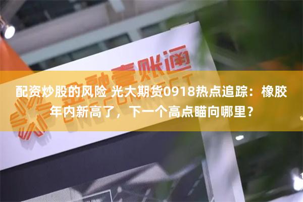 配资炒股的风险 光大期货0918热点追踪：橡胶年内新高了，下一个高点瞄向哪里？