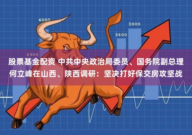 股票基金配资 中共中央政治局委员、国务院副总理何立峰在山西、陕西调研：坚决打好保交房攻坚战