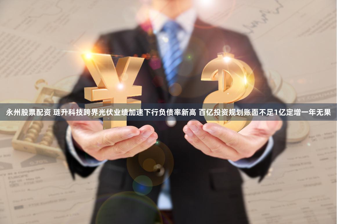 永州股票配资 琏升科技跨界光伏业绩加速下行负债率新高 百亿投资规划账面不足1亿定增一年无果