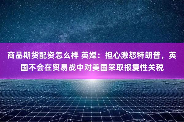 商品期货配资怎么样 英媒：担心激怒特朗普，英国不会在贸易战中对美国采取报复性关税