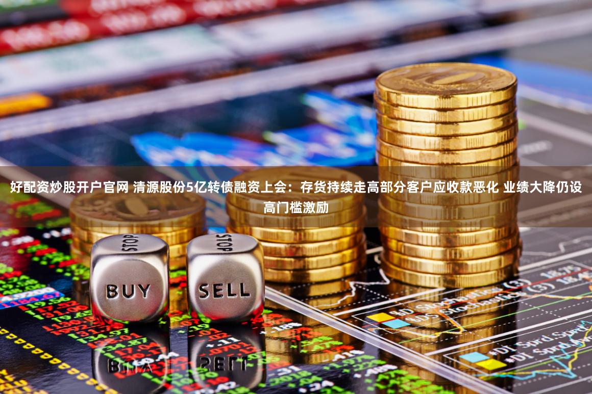 好配资炒股开户官网 清源股份5亿转债融资上会：存货持续走高部分客户应收款恶化 业绩大降仍设高门槛激励