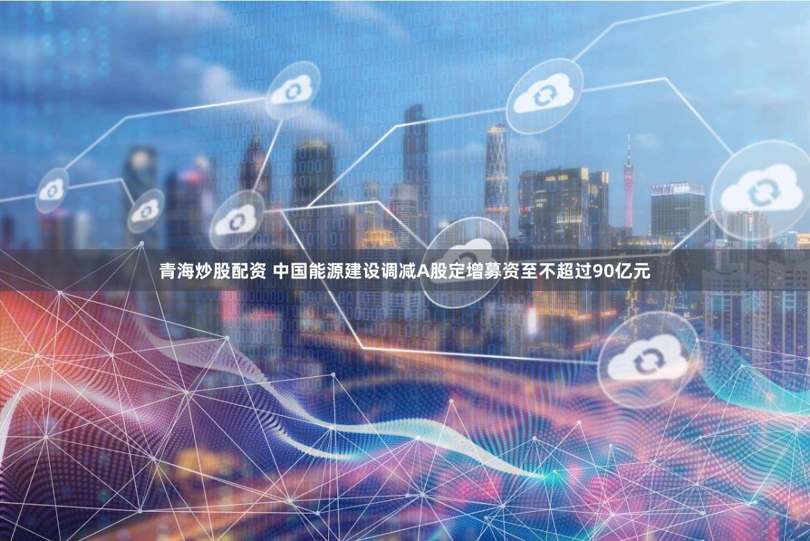 青海炒股配资 中国能源建设调减A股定增募资至不超过90亿元