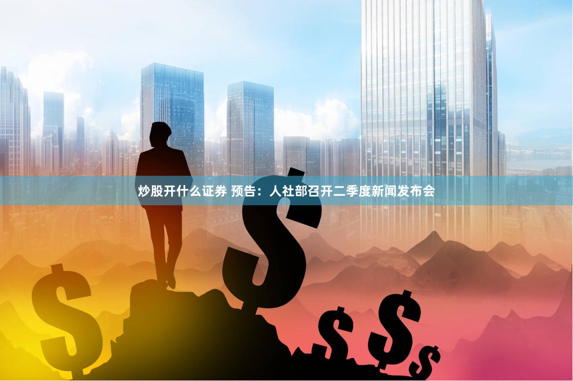 炒股开什么证券 预告：人社部召开二季度新闻发布会
