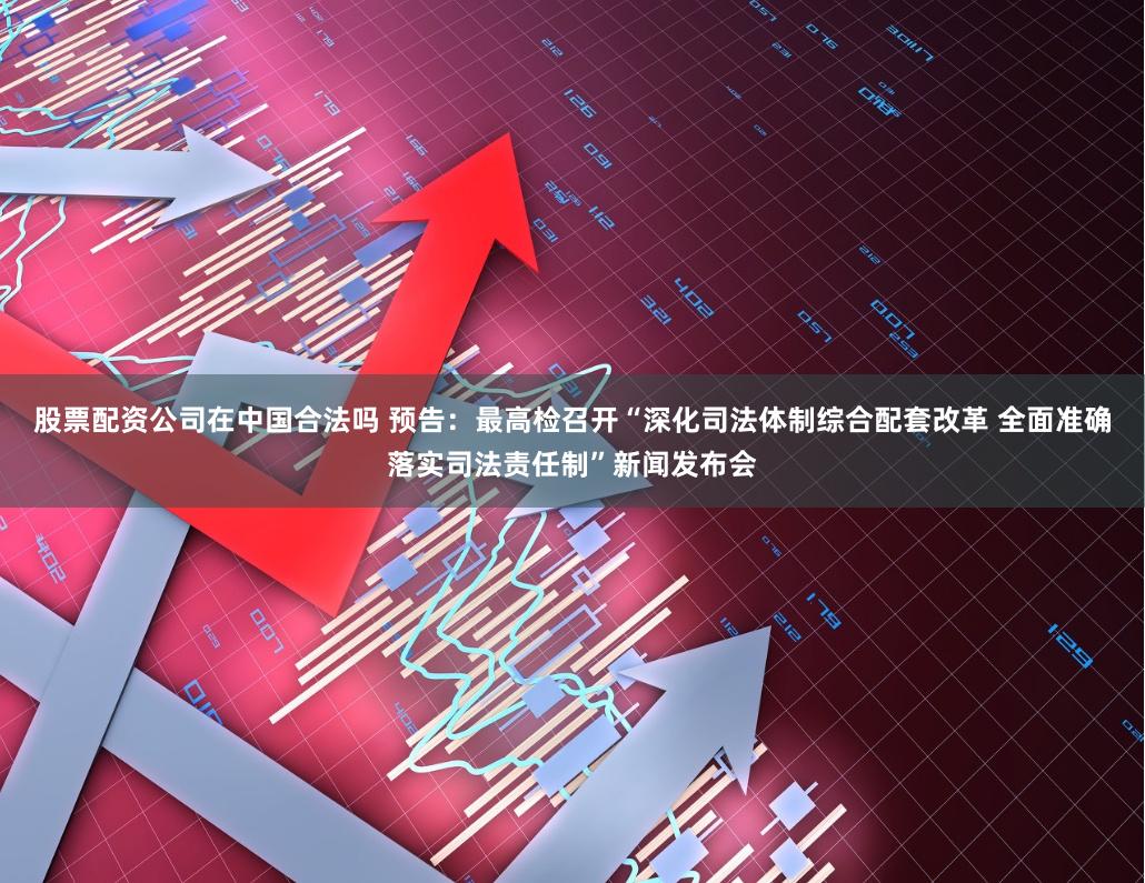 股票配资公司在中国合法吗 预告：最高检召开“深化司法体制综合配套改革 全面准确落实司法责任制”新闻发布会
