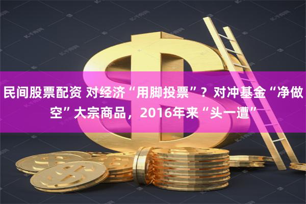 民间股票配资 对经济“用脚投票”？对冲基金“净做空”大宗商品，2016年来“头一遭”