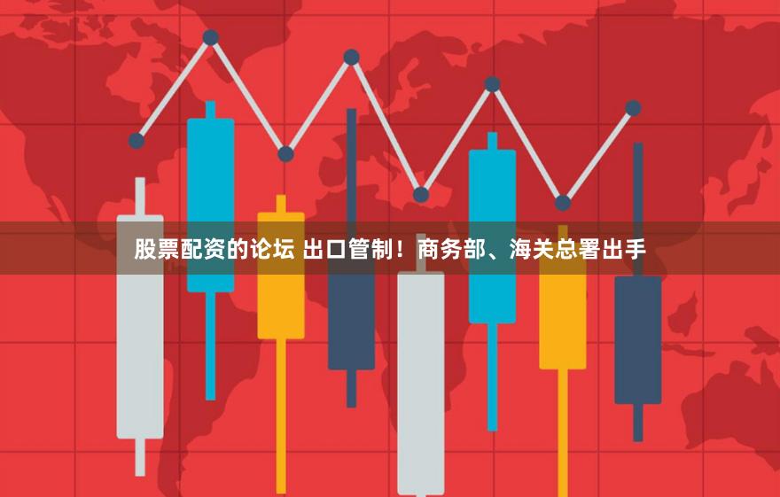股票配资的论坛 出口管制！商务部、海关总署出手