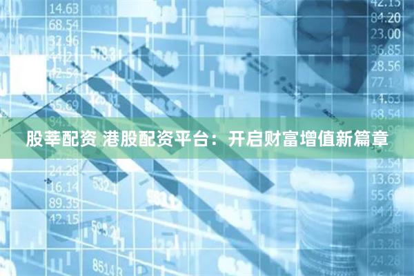 股莘配资 港股配资平台：开启财富增值新篇章