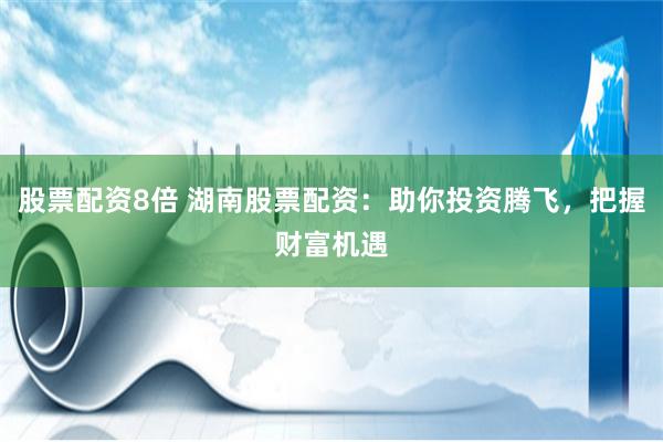 股票配资8倍 湖南股票配资：助你投资腾飞，把握财富机遇
